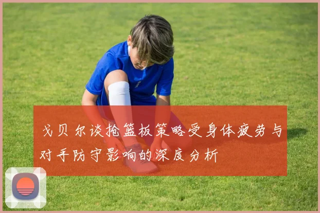 戈贝尔谈抢篮板策略受身体疲劳与对手防守影响的深度分析