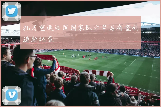 托万重返法国国家队六年后有望创造新纪录