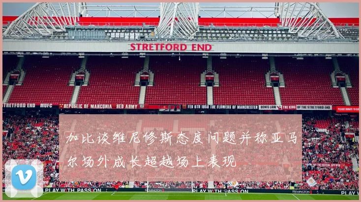 加比谈维尼修斯态度问题并称亚马尔场外成长超越场上表现