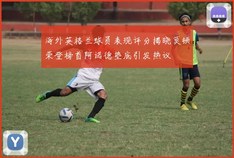 海外英格兰球员表现评分揭晓莫顿荣登榜首阿诺德垫底引发热议
