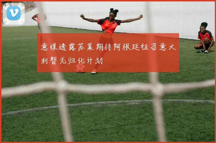 意媒透露苏莱期待阿根廷征召意大利暂无归化计划