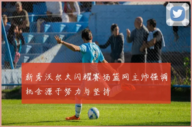 新秀沃尔夫闪耀赛场篮网主帅强调机会源于努力与坚持