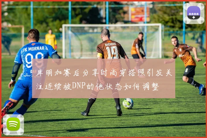 库明加赛后分享时尚穿搭照引发关注连续被DNP的他状态如何调整