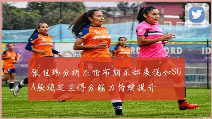 张佳玮分析杰伦布朗东部表现如SGA般稳定且得分能力持续提升