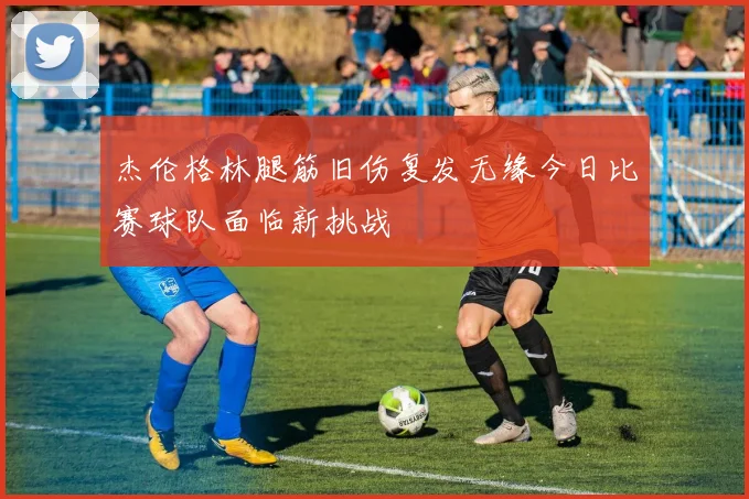 杰伦格林腿筋旧伤复发无缘今日比赛球队面临新挑战
