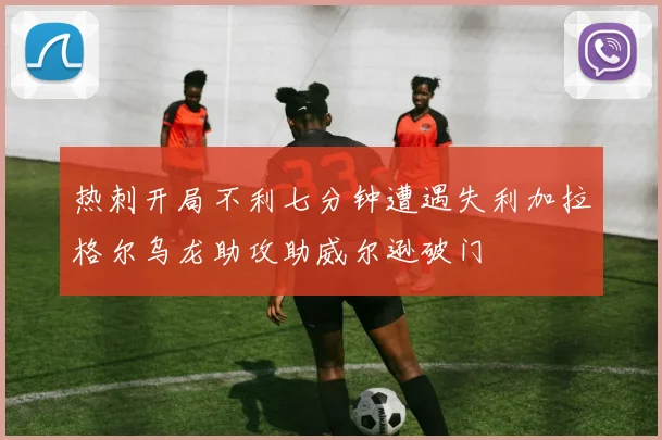 热刺开局不利七分钟遭遇失利加拉格尔乌龙助攻助威尔逊破门