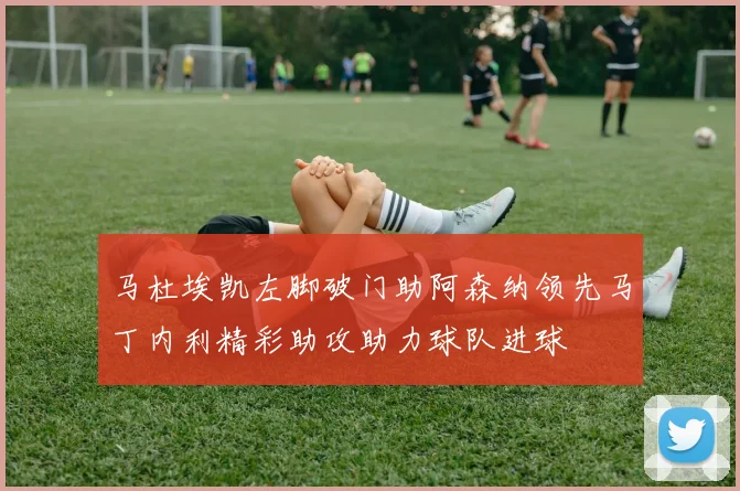 马杜埃凯左脚破门助阿森纳领先马丁内利精彩助攻助力球队进球