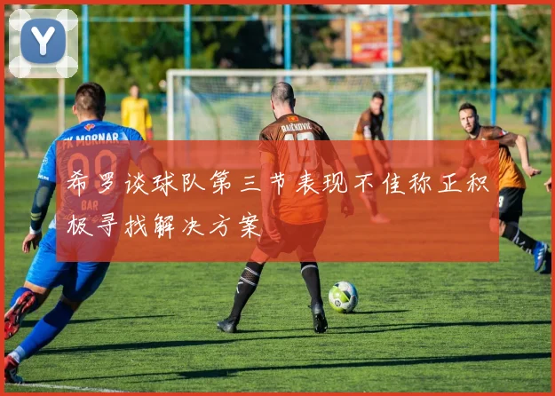 希罗谈球队第三节表现不佳称正积极寻找解决方案