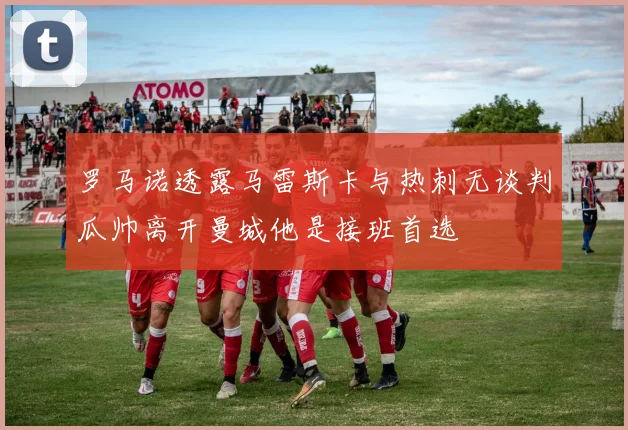 罗马诺透露马雷斯卡与热刺无谈判瓜帅离开曼城他是接班首选