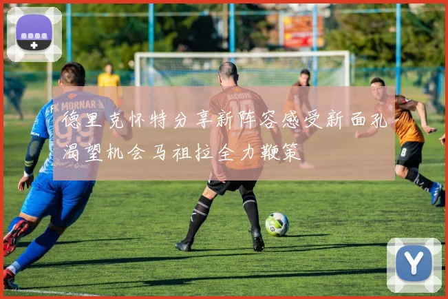 德里克怀特分享新阵容感受新面孔渴望机会马祖拉全力鞭策