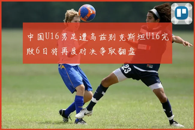 中国U16男足遭乌兹别克斯坦U16完败6日将再度对决争取翻盘