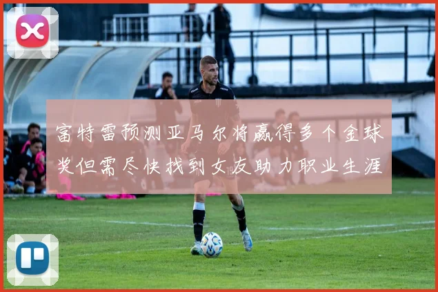 富特雷预测亚马尔将赢得多个金球奖但需尽快找到女友助力职业生涯