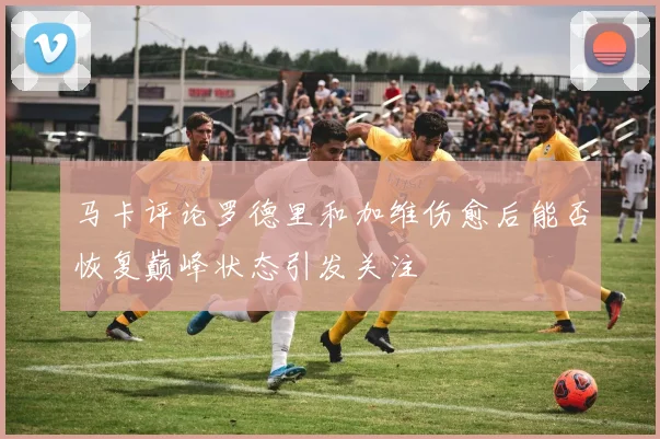 马卡评论罗德里和加维伤愈后能否恢复巅峰状态引发关注