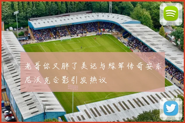 老哥你又胖了美记与绿军传奇安东尼沃克合影引发热议