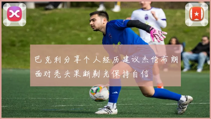 巴克利分享个人经历建议杰伦布朗面对秃头果断剃光保持自信